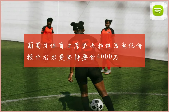 葡萄牙体育主席坚决拒绝马竞低价报价尤尔曼坚持要价4000万