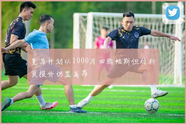 皇马计划以1000万回购帕斯但对科莫报价仍显高昂
