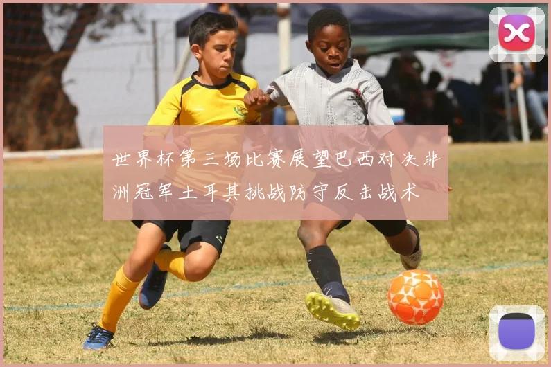 世界杯第三场比赛展望巴西对决非洲冠军土耳其挑战防守反击战术