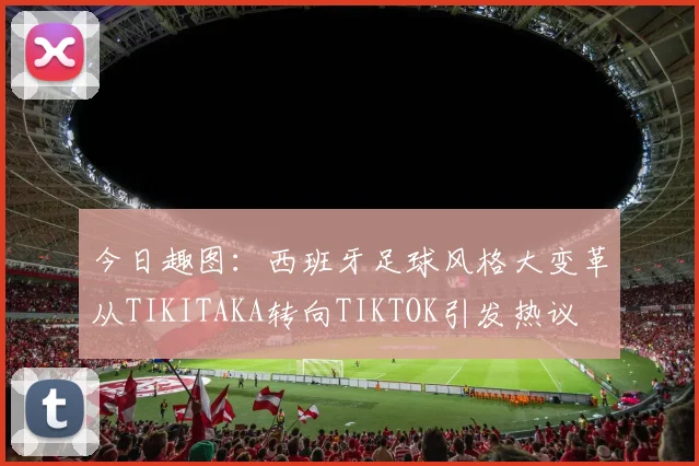 今日趣图：西班牙足球风格大变革从TIKITAKA转向TIKTOK引发热议