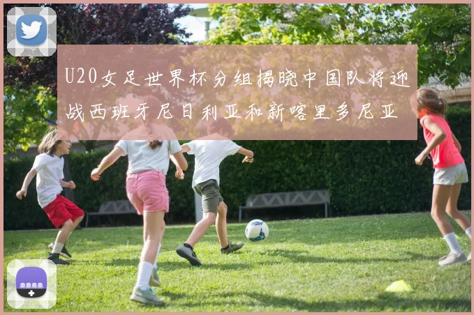 U20女足世界杯分组揭晓中国队将迎战西班牙尼日利亚和新喀里多尼亚
