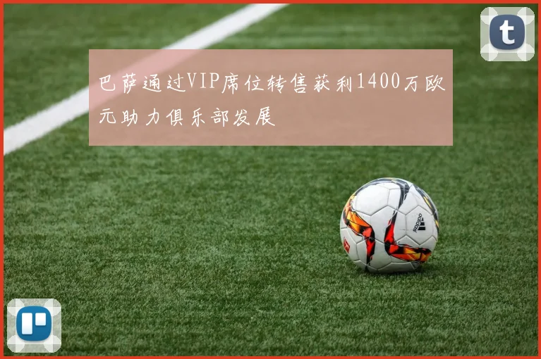 巴萨通过VIP席位转售获利1400万欧元助力俱乐部发展