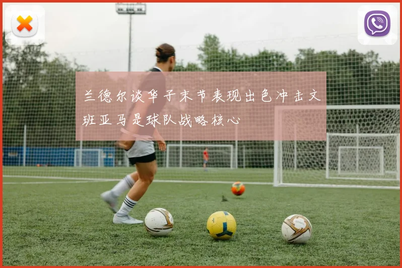 兰德尔谈华子末节表现出色冲击文班亚马是球队战略核心