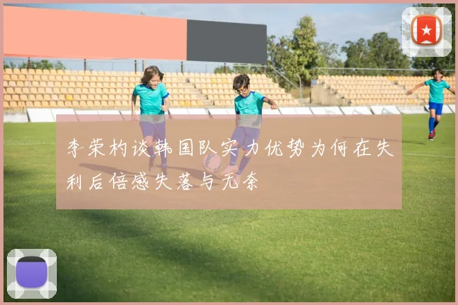 李荣杓谈韩国队实力优势为何在失利后倍感失落与无奈