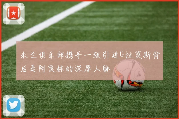 米兰俱乐部携手一致引进G拉莫斯背后是阿莫林的深厚人脉