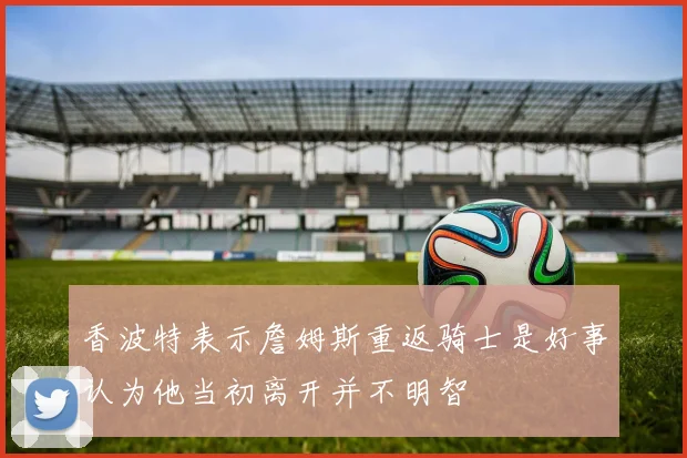 香波特表示詹姆斯重返骑士是好事认为他当初离开并不明智